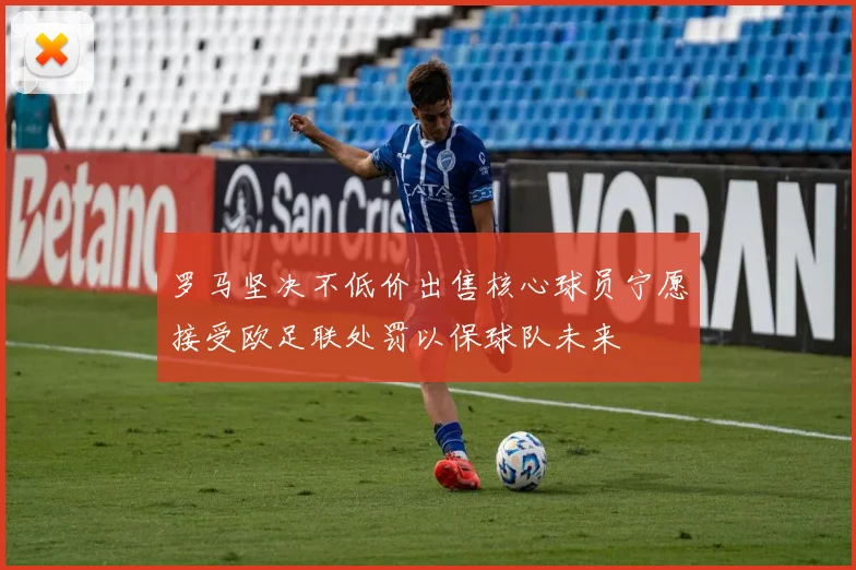罗马坚决不低价出售核心球员宁愿接受欧足联处罚以保球队未来