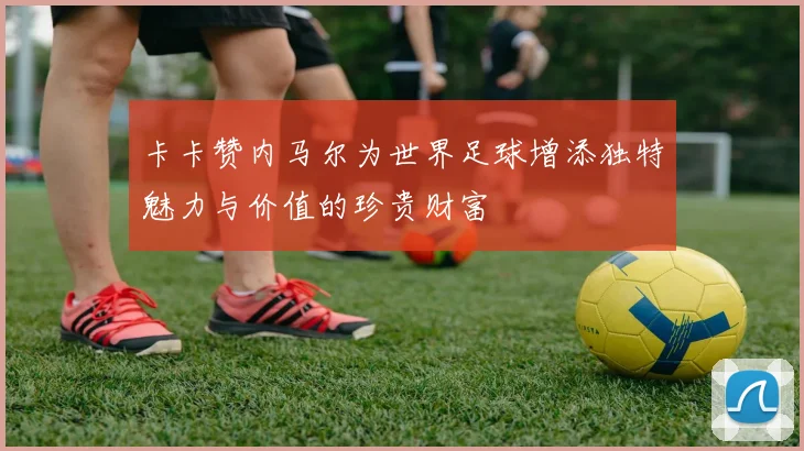 卡卡赞内马尔为世界足球增添独特魅力与价值的珍贵财富