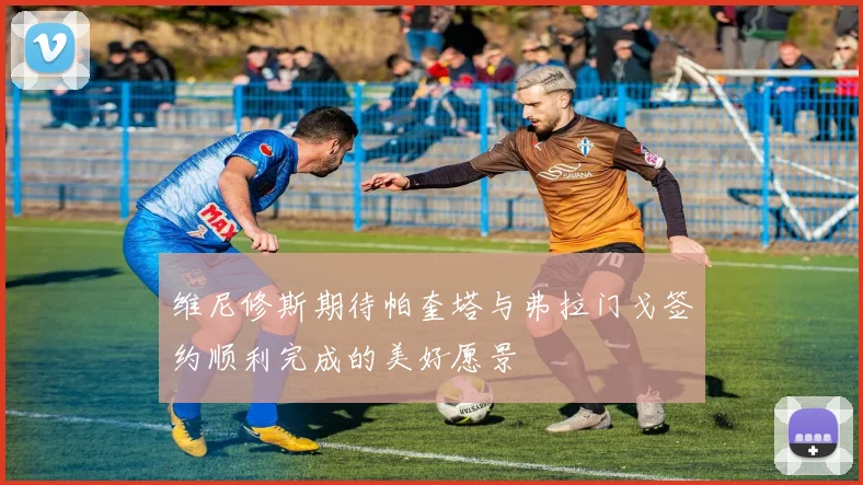 维尼修斯期待帕奎塔与弗拉门戈签约顺利完成的美好愿景
