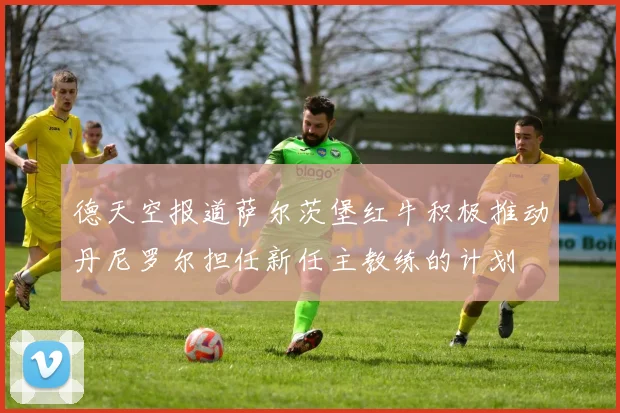 德天空报道萨尔茨堡红牛积极推动丹尼罗尔担任新任主教练的计划