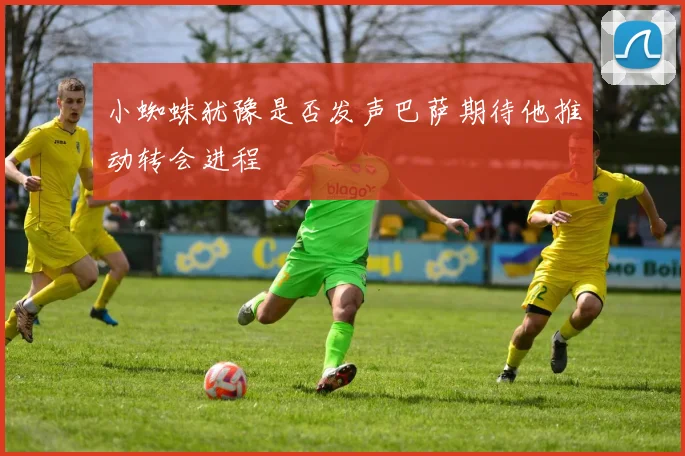 小蜘蛛犹豫是否发声巴萨期待他推动转会进程