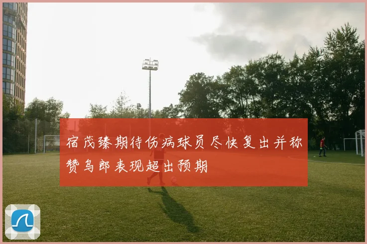 宿茂臻期待伤病球员尽快复出并称赞乌郎表现超出预期