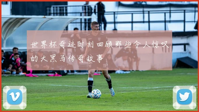 世界杯奇迹时刻回顾那些令人惊叹的大黑马传奇故事