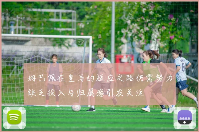 姆巴佩在皇马的适应之路仍需努力缺乏投入与归属感引发关注