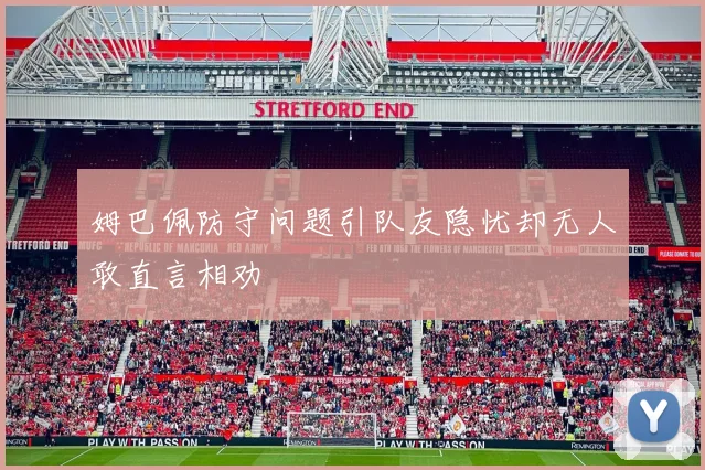 姆巴佩防守问题引队友隐忧却无人敢直言相劝