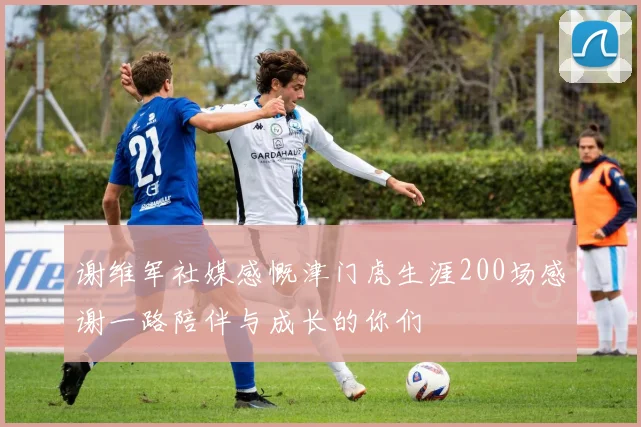 谢维军社媒感慨津门虎生涯200场感谢一路陪伴与成长的你们