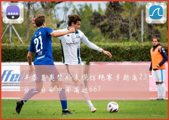 丰泰基奥替补表现惊艳赛季新高23分三分命中率高达667