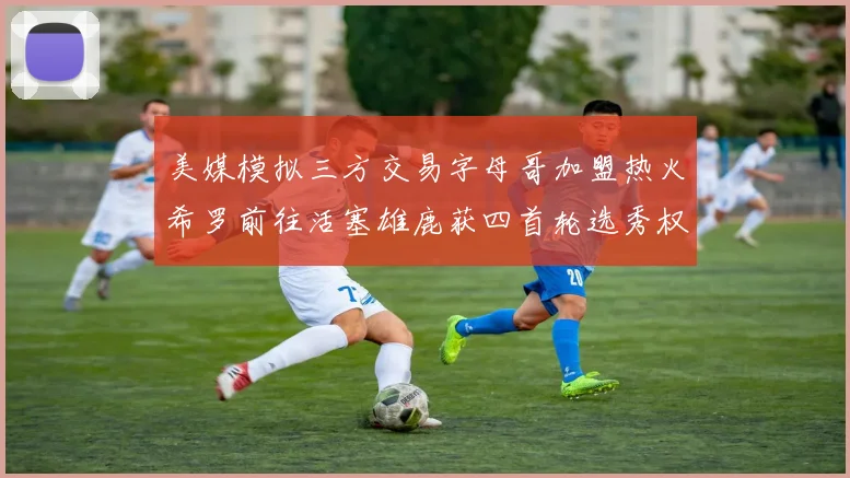美媒模拟三方交易字母哥加盟热火希罗前往活塞雄鹿获四首轮选秀权与两次互换权