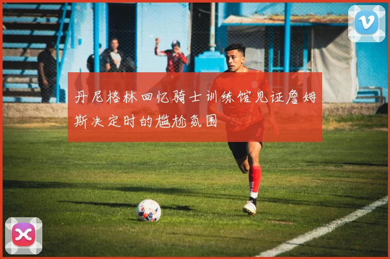 丹尼格林回忆骑士训练馆见证詹姆斯决定时的尴尬氛围