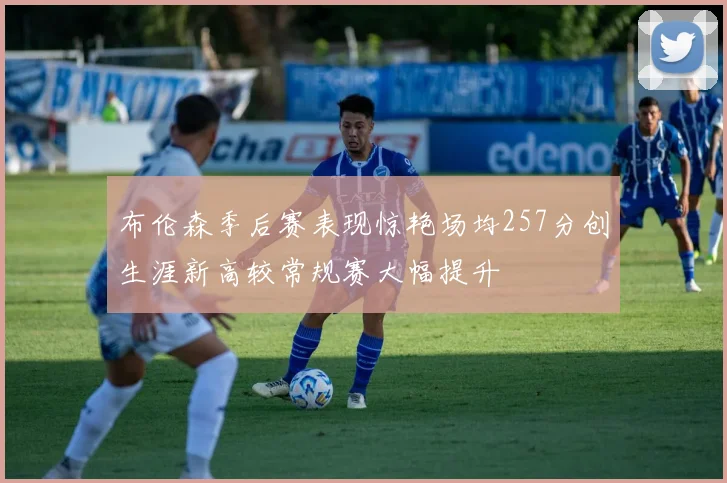 布伦森季后赛表现惊艳场均257分创生涯新高较常规赛大幅提升