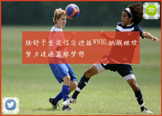 杨舒予坚定信念迎接WNBL挑战继续努力追逐篮球梦想